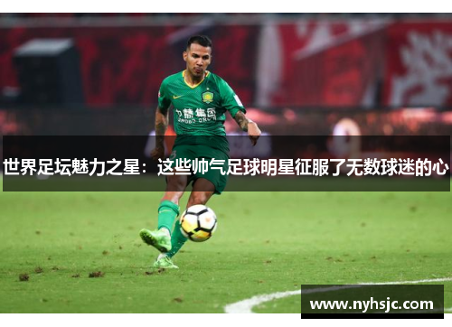 世界足坛魅力之星：这些帅气足球明星征服了无数球迷的心