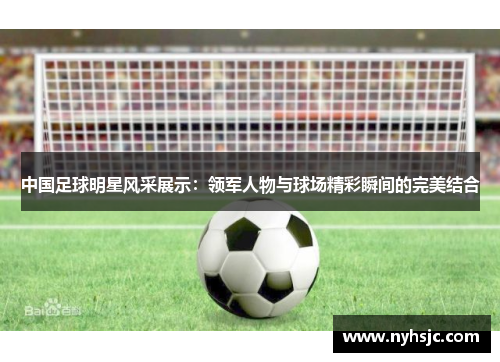 中国足球明星风采展示：领军人物与球场精彩瞬间的完美结合