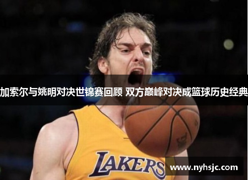 加索尔与姚明对决世锦赛回顾 双方巅峰对决成篮球历史经典