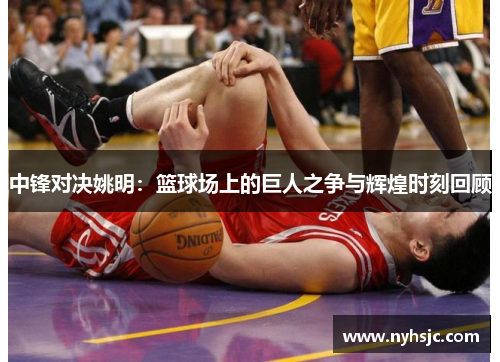 中锋对决姚明：篮球场上的巨人之争与辉煌时刻回顾