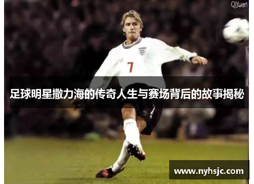 足球明星撒力海的传奇人生与赛场背后的故事揭秘