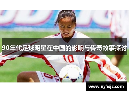 90年代足球明星在中国的影响与传奇故事探讨