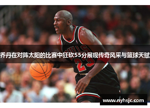 乔丹在对阵太阳的比赛中狂砍55分展现传奇风采与篮球天赋